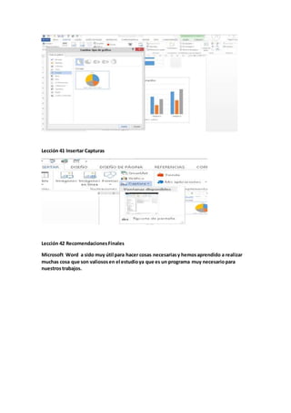 Lección 41 Insertar Capturas
Lección 42 RecomendacionesFinales
Microsoft Word a sido muy útil para hacer cosas necesariasy hemosaprendido a realizar
muchas cosa que son valiososen el estudioya que es un programa muy necesariopara
nuestrostrabajos.
 