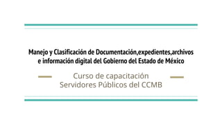 Manejo y Clasificación de Documentación,expedientes,archivos
e información digital del Gobierno del Estado de México
Curso de capacitación
Servidores Públicos del CCMB
 