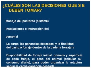 ¿CUÁLES SON LAS DECISIONES QUE S E
DEBEN TOMAR?
Manejo del pastoreo (sistema)
Instalaciones e instrucción del
personal
La carga, las ganancias deseadas, y la finalidad
del pasto o forraje dentro de la cadena forrajera
Disponibilidad de forraje inicial, número y superficie
de cada franja, el peso del animal (calcular su
consumo diario), para poder organizar la rotación
según la carga/ganancia deseada.
 