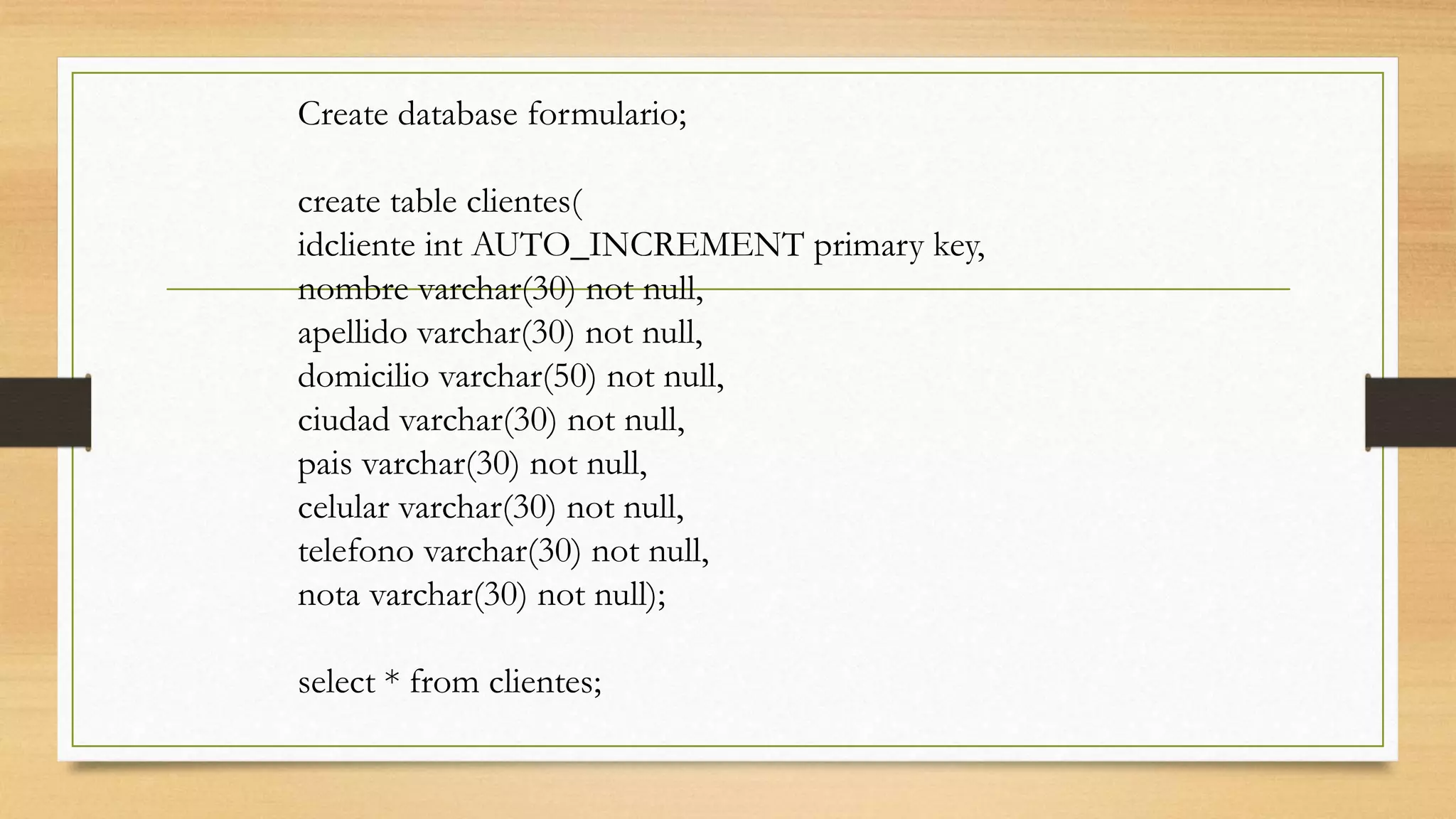 Create database formulario;
create table clientes(
idcliente int AUTO_INCREMENT primary key,
nombre varchar(30) not null,
apellido varchar(30) not null,
domicilio varchar(50) not null,
ciudad varchar(30) not null,
pais varchar(30) not null,
celular varchar(30) not null,
telefono varchar(30) not null,
nota varchar(30) not null);
select * from clientes;
 