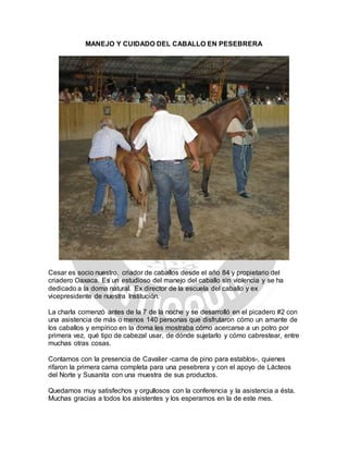 MANEJO Y CUIDADO DEL CABALLO EN PESEBRERA
Cesar es socio nuestro, criador de caballos desde el año 84 y propietario del
criadero Oaxaca. Es un estudioso del manejo del caballo sin violencia y se ha
dedicado a la doma natural. Ex director de la escuela del caballo y ex
vicepresidente de nuestra Institución.
La charla comenzó antes de la 7 de la noche y se desarrolló en el picadero #2 con
una asistencia de más o menos 140 personas que disfrutaron cómo un amante de
los caballos y empírico en la doma les mostraba cómo acercarse a un potro por
primera vez, qué tipo de cabezal usar, de dónde sujetarlo y cómo cabrestear, entre
muchas otras cosas.
Contamos con la presencia de Cavalier -cama de pino para establos-, quienes
rifaron la primera cama completa para una pesebrera y con el apoyo de Lácteos
del Norte y Susanita con una muestra de sus productos.
Quedamos muy satisfechos y orgullosos con la conferencia y la asistencia a ésta.
Muchas gracias a todos los asistentes y los esperamos en la de este mes.
 