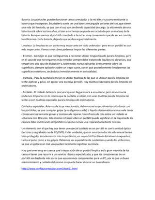 Batería: Los portátiles pueden funcionar tanto conectados a la red eléctrica como mediante la
batería que incorporan. Esta batería suele ser una batería recargable de iones de litio, que tienen
una vida útil limitada, ya que con el uso van perdiendo capacidad de carga. La vida media de una
batería está sobre los tres años, si bien este tiempo se puede ver acortado por un mal uso de la
batería. Aunque usemos el portátil conectado a la red es muy conveniente que de vez en cuando
lo utilicemos con la batería, dejando que se descargue totalmente.

Limpieza: La limpieza es un punto muy importante en todo ordenador, pero en un portátil es aun
más importante. Vamos a ver cómo podemos limpiar las diferentes partes:

- Exterior.- Lo mejor es que no lleguemos a necesitar utilizar ningún líquido para la limpieza, pero
en el caso de que no tengamos más remedio siempre debe tratarse de líquidos no abrasivos, que
tengan una alta tasa de disipación y, sobre todo, nunca aplicarlos directamente sobre las
superficies, siempre aplicarlos sobre un trapo suave, con el que posteriormente limpiaremos las
superficies exteriores, secándolas inmediatamente en su totalidad.

- Pantalla.- Para la pantalla lo mejor es utilizar toallitas de las que se utilizan para la limpieza de
lentes ópticas y gafas, sin aplicar una excesiva presión. Hay toallitas especiales para la limpieza de
ordenadores.

- Teclado.- El teclado debemos procurar que no llegue nunca a ensuciarse, pero si se ensucia
podemos limpiarlo con lo mismo que la pantalla, es decir, con unas toallitas para la limpieza de
lentes o con toallitas especiales para la limpieza de ordenadores.

Cuidados especiales: Además de lo ya mencionado, debemos ser especialmente cuidadosos con
los portátiles, ya que cualquier golpe (y no digamos caída) o líquido derramado encima suele tener
consecuencias bastante graves y costosas de reparar. Un refresco de cola sobre un teclado se
soluciona con 10 euros. Este mismo refresco sobre un portátil puede significar en la mayoría de los
casos la total inutilización del portátil o cuando menos una reparación bastante costosa.

Un elemento con el que hay que tener un especial cuidado en un portátil es con la unidad óptica
(lectoras o regrabado ras de CD/DVD). Estas unidades, que en un ordenador de sobremesa tienen
bien protegidos sus elementos más importantes, en un portátil los tienen totalmente expuestos,
tanto al polvo como a los golpes. Debemos ser especialmente cuidadosos cuando los utilicemos,
ya que un golpe o un mal uso pueden fácilmente significar su rotura.

Hay que tener muy en cuenta que la reparación de un portátil implica en la gran mayoría de los
casos el tener que recurrir a un servicio técnico especializado, y que los componentes de un
portátil son bastante más caros que esos mismos componentes para un PC, por lo que un buen
mantenimiento y cuidado del mismo nos puede hacer ahorrar un buen dinero.

http://www.configurarequipos.com/doc661.html
 