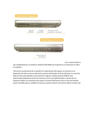 ás en cuanto al lado en
que sueledisponerse; en cambio la unidad de DVD-ROM, por lo general es la misma que se índica
en la gráfica.

 Otra de las características de un portátil en la optimización del espacio, se encuentra en la
disposición de cada uno de sus elementos y puertos distribuidos de forma eficiente, es así que los
lados son bien aprovechados, pues tenemos en algunos modelos puertos PCMCIA para
determinados dispositivos como red, memoria y otros más implementados a manera de una
tarjeta de crédito; los conectores para audio, el conector RJ45 para la red y el muy mal llamado
puerto miniUSB, pues en realidad se trata de un puerto Firewire o DV como lo llaman muchos. Del
 