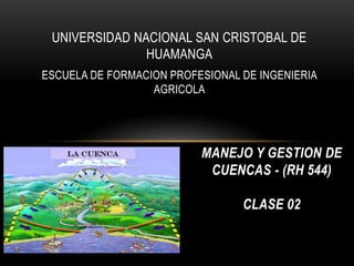 UNIVERSIDAD NACIONAL SAN CRISTOBAL DE
HUAMANGA
ESCUELA DE FORMACION PROFESIONAL DE INGENIERIA
AGRICOLA
MANEJO Y GESTION DE
CUENCAS - (RH 544)
CLASE 02
 