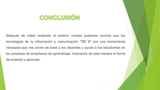 Después de haber realizado el anterior modulo podemos concluir que las
tecnologías de la información y comunicación “TIC´S” son una herramienta
necesaria que nos sirven de base a los docentes y ayuda a los estudiantes en
los procesos de enseñanza de aprendizaje, innovando de esta manera la forma
de enseñar y aprender.
 
