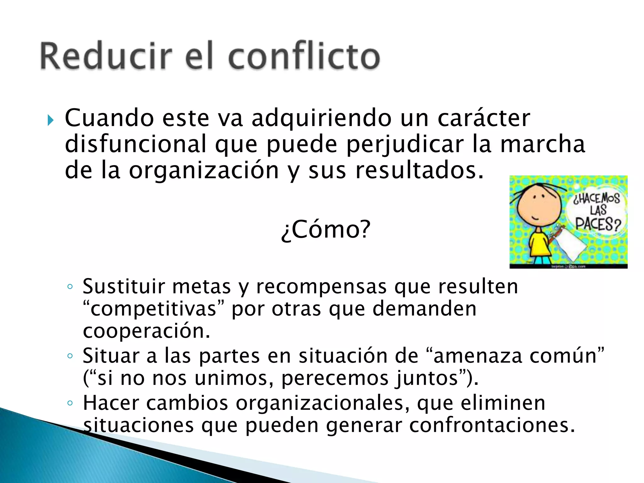    Cuando este va adquiriendo un carácter
    disfuncional que puede perjudicar la marcha
    de la organización y sus resultados.

                         ¿Cómo?

    ◦ Sustituir metas y recompensas que resulten
      “competitivas” por otras que demanden
      cooperación.
    ◦ Situar a las partes en situación de “amenaza común”
      (“si no nos unimos, perecemos juntos”).
    ◦ Hacer cambios organizacionales, que eliminen
      situaciones que pueden generar confrontaciones.
 