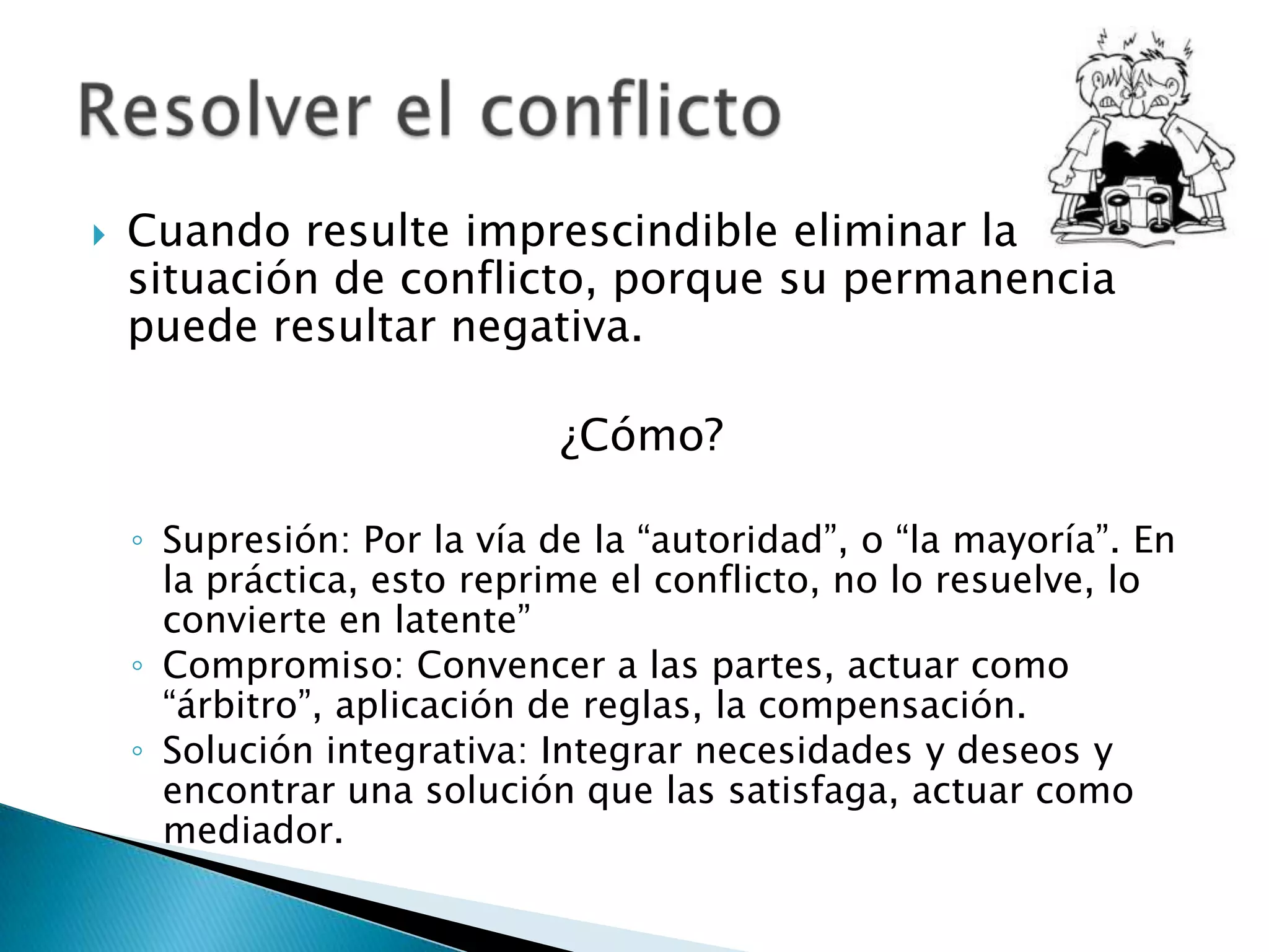    Cuando resulte imprescindible eliminar la
    situación de conflicto, porque su permanencia
    puede resultar negativa.

                             ¿Cómo?

    ◦ Supresión: Por la vía de la “autoridad”, o “la mayoría”. En
      la práctica, esto reprime el conflicto, no lo resuelve, lo
      convierte en latente”
    ◦ Compromiso: Convencer a las partes, actuar como
      “árbitro”, aplicación de reglas, la compensación.
    ◦ Solución integrativa: Integrar necesidades y deseos y
      encontrar una solución que las satisfaga, actuar como
      mediador.
 