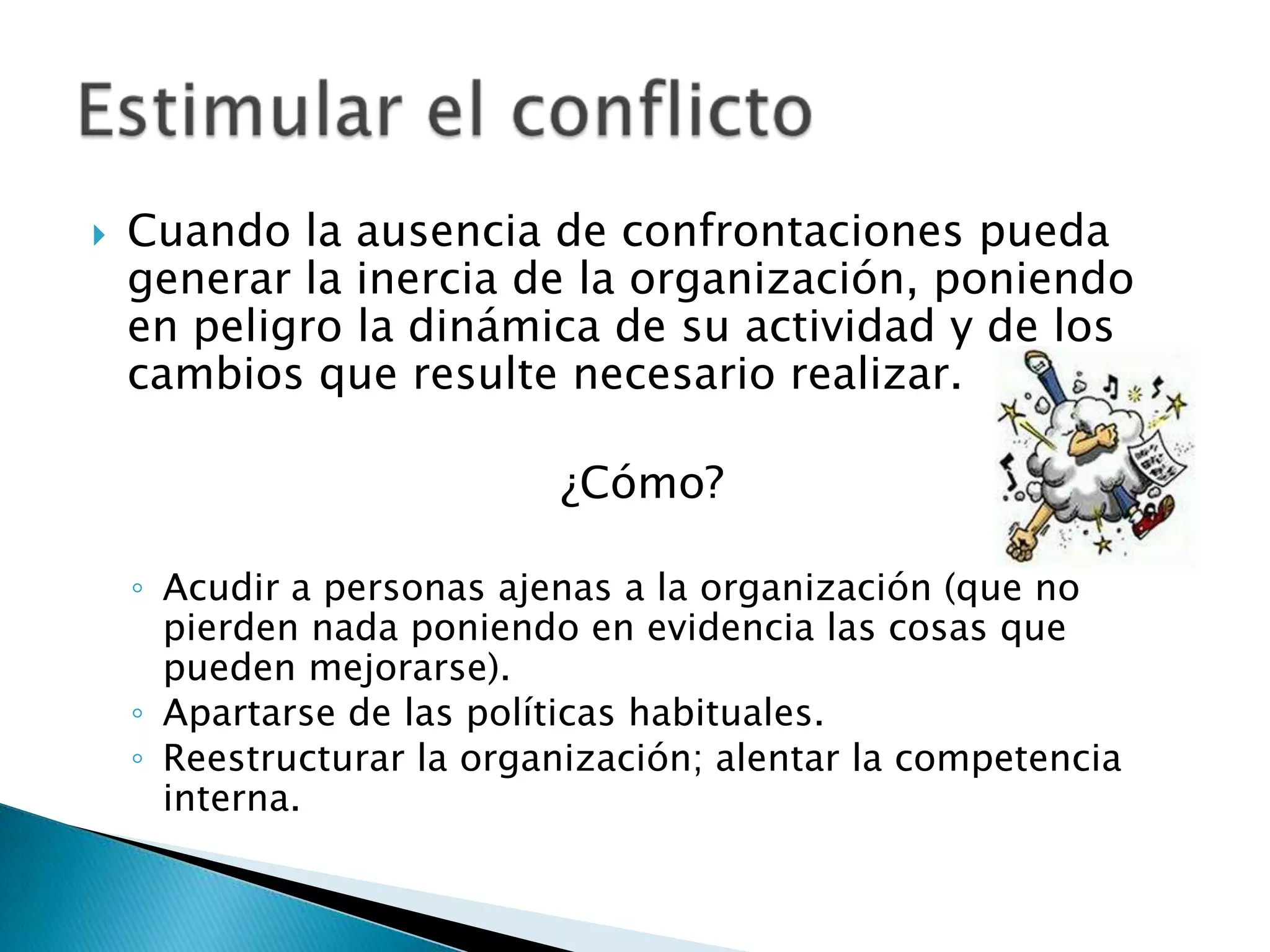    Cuando la ausencia de confrontaciones pueda
    generar la inercia de la organización, poniendo
    en peligro la dinámica de su actividad y de los
    cambios que resulte necesario realizar.

                           ¿Cómo?

    ◦ Acudir a personas ajenas a la organización (que no
      pierden nada poniendo en evidencia las cosas que
      pueden mejorarse).
    ◦ Apartarse de las políticas habituales.
    ◦ Reestructurar la organización; alentar la competencia
      interna.
 