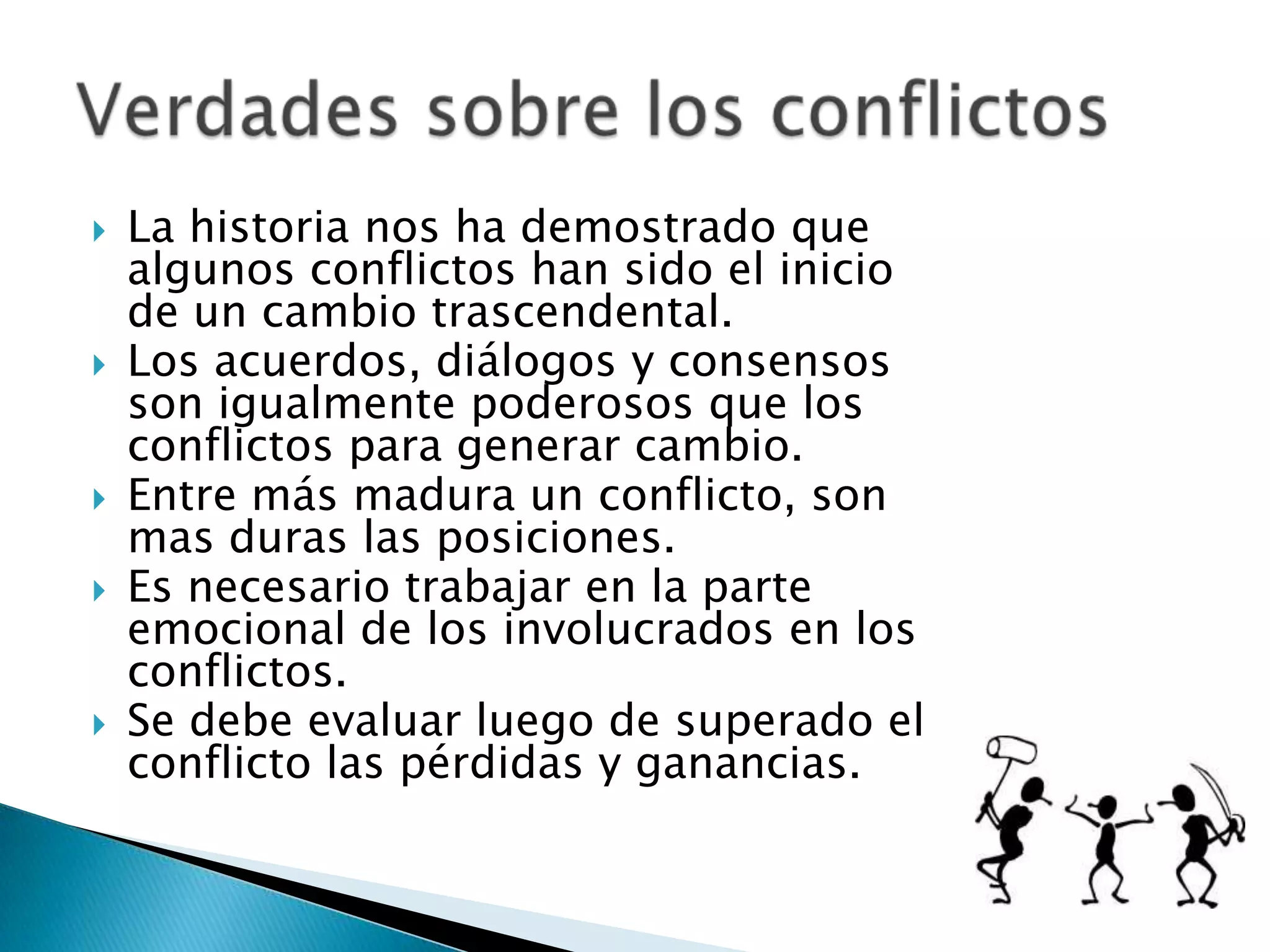    La historia nos ha demostrado que
    algunos conflictos han sido el inicio
    de un cambio trascendental.
   Los acuerdos, diálogos y consensos
    son igualmente poderosos que los
    conflictos para generar cambio.
   Entre más madura un conflicto, son
    mas duras las posiciones.
   Es necesario trabajar en la parte
    emocional de los involucrados en los
    conflictos.
   Se debe evaluar luego de superado el
    conflicto las pérdidas y ganancias.
 