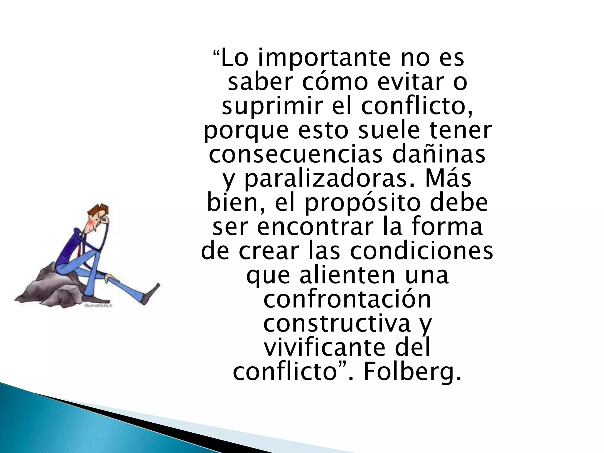 “Lo  importante no es
  saber cómo evitar o
  suprimir el conflicto,
porque esto suele tener
consecuencias dañinas
  y paralizadoras. Más
bien, el propósito debe
 ser encontrar la forma
de crear las condiciones
    que alienten una
      confrontación
      constructiva y
      vivificante del
   conflicto”. Folberg.
 