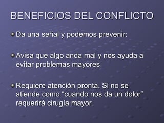 BENEFICIOS DEL CONFLICTO Da una se ñal y podemos prevenir: Avisa que algo anda mal y nos ayuda a evitar problemas mayores Requiere atención pronta. Si no se atiende como “cuando nos da un dolor” requerirá cirugía mayor. 