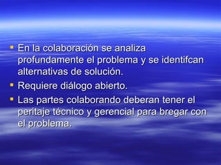 En la colaboraci ón se analiza profundamente el problema y se identifcan alternativas de solución. Requiere diálogo abierto. Las partes colaborando deberan tener el peritaje técnico y gerencial para bregar con el problema. 