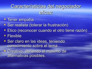 Caracter ísticias del negociador eficaz Tener empat ía Ser realista (tolerar la frustración) Etico (reconocer cuando el otro tiene razón) Flexible Ser claro en las ideas, teniendo conocimiento sobre el tema Creativo, abriendo el máximo de alternativas posibles. 