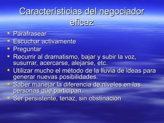 Caracter ísticias del negociador eficaz Parafrasear Escuchar activamente Preguntar Recurrir al dramatismo, bajar y subir la voz, susurrar, acercarse, alejarse, etc. Utilizar mucho el método de la lluvia de ideas para generar nuevas posibilidades. Saber manejar la diferencia de niveles en las personas que participan. Ser persistente, tenaz, sin obstinación 