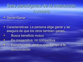 Seis paradigmas de la interacci ón humana Ganar/Ganar Caracter ísticas: La persona elige ganar y se asegura de que los otros tambien ganen, Busca beneficio mutuo Es cooperativa, no competitiva Escucha más, dedica más tiempo a la comunicación  