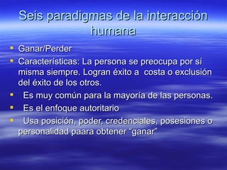 Seis paradigmas de la interacci ón humana Ganar/Perder Características: La persona se preocupa por sí misma siempre. Logran éxito a  costa o exclusión del éxito de los otros.  Es muy común para la mayoría de las personas. Es el enfoque autoritario Usa posición, poder, credenciales, posesiones o personalidad paara obtener “ganar” 