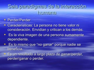 Seis paradigmas de la interacci ón humana Perder/Perder Características: La persona no tiene valor ni consideración. Envidian y critican a los demás.  Es la viva imagen de una persona sumamente dependiente. Es lo mismo que “no ganar” porque nadie se beneficia. Es un resultado a largo plazo de ganar/perder, perder/ganar o perder. 