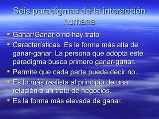 Seis paradigmas de la interacci ón humana Ganar/Ganar o no hay trato Características: Es la forma más alta de ganar-ganar. La persona que adopta este paradigma busca primero ganar-ganar.  Permite que cada parte pueda decir no. Es lo más realista al principio de una relación o un trato de negocios. Es la forma más elevada de ganar. 
