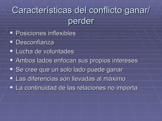 Caracter ísticas del conflicto ganar/perder Posiciones inflexibles Desconfianza Lucha de voluntades Ambos lados enfocan sus propios intereses Se cree que un solo lado puede ganar Las diferencias son llevadas al m áximo La continuidad de las relaciones no importa 