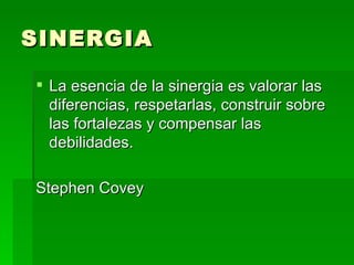 SINERGIA La esencia de la sinergia es valorar las diferencias, respetarlas, construir sobre las fortalezas y compensar las debilidades. Stephen Covey 