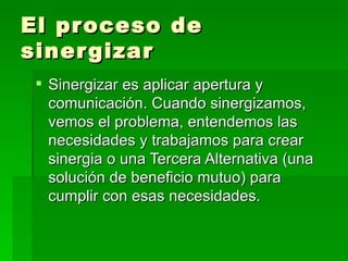 El proceso de sinergizar Sinergizar es aplicar apertura y comunicación. Cuando sinergizamos, vemos el problema, entendemos las necesidades y trabajamos para crear sinergia o una Tercera Alternativa (una solución de beneficio mutuo) para cumplir con esas necesidades. 