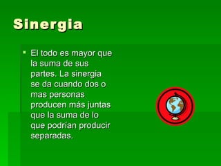 Sinergia El todo es mayor que la suma de sus partes. La sinergia se da cuando dos o mas personas producen más juntas que la suma de lo que podrían producir separadas. 