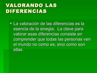 VALORANDO LAS DIFERENCIAS La valoraci ón de las diferencias es la esencia de la sinegia.  La clave para valorar esas diferencias consiste en comprender que todas las personas ven el mundo no como es, sino como son ellas.  
