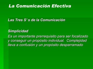 La Comunicación Efectiva Las Tres S’ s de la Comunicación Simplicidad Es un importante prerrequisito para ser focalizado y conseguir un propósito individual.  Complejidad lleva a confusión y un propósito desparramado 