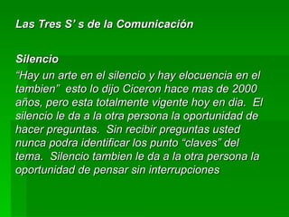 Las Tres S’ s de la Comunicación Silencio “ Hay un arte en el silencio y hay elocuencia en el tambien”  esto lo dijo Ciceron hace mas de 2000 años, pero esta totalmente vigente hoy en dia.  El silencio le da a la otra persona la oportunidad de hacer preguntas.  Sin recibir preguntas usted nunca podra identificar los punto “claves” del tema.  Silencio tambien le da a la otra persona la oportunidad de pensar sin interrupciones 