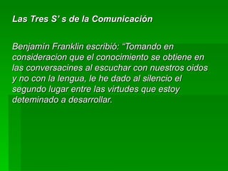 Las Tres S’ s de la Comunicación Benjamín Franklin escribió: “Tomando en consideracion que el conocimiento se obtiene en las conversacines al escuchar con nuestros oidos y no con la lengua, le he dado al silencio el segundo lugar entre las virtudes que estoy deteminado a desarrollar. 