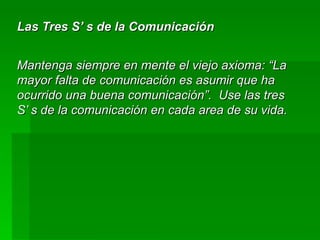 Las Tres S’ s de la Comunicación Mantenga siempre en mente el viejo axioma: “La mayor falta de comunicación es asumir que ha ocurrido una buena comunicación”.  Use las tres S’ s de la comunicación en cada area de su vida. 