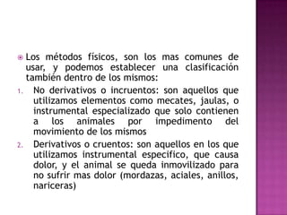 Los métodos físicos, son los mas comunes de
  usar, y podemos establecer una clasificación
  también dentro de los mismos:
1. No derivativos o incruentos: son aquellos que
    utilizamos elementos como mecates, jaulas, o
    instrumental especializado que solo contienen
    a los animales por impedimento del
    movimiento de los mismos
2. Derivativos o cruentos: son aquellos en los que
    utilizamos instrumental especifico, que causa
    dolor, y el animal se queda inmovilizado para
    no sufrir mas dolor (mordazas, aciales, anillos,
    nariceras)
 