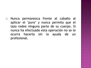 1)   Nunca permanezca frente al caballo al
     aplicar el "puro" y nunca permita que el
     lazo rodee ninguna parte de su cuerpo. Si
     nunca ha efectuado esta operación no se le
     ocurra hacerla sin la ayuda de un
     profesional.
 