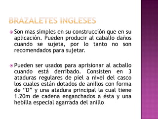  Sonmas simples en su construcción que en su
 aplicación. Pueden producir al caballo daños
 cuando se sujeta, por lo tanto no son
 recomendados para sujetar.

 Pueden  ser usados para aprisionar al acballo
 cuando está derribado. Consisten en 3
 ataduras regulares de piel a nivel del casco
 los cuales están dotados de anillos con forma
 de “D” y una atadura principal la cual tiene
 1.20m de cadena enganchados a ésta y una
 hebilla especial agarrada del anillo
 