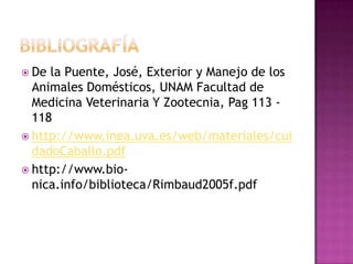  De la Puente, José, Exterior y Manejo de los
  Animales Domésticos, UNAM Facultad de
  Medicina Veterinaria Y Zootecnia, Pag 113 -
  118
 http://www.inea.uva.es/web/materiales/cui
  dadoCaballo.pdf
 http://www.bio-
  nica.info/biblioteca/Rimbaud2005f.pdf
 