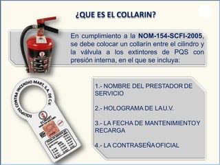 ¿QUE ES EL COLLARIN?
En cumplimiento a la NOM-154-SCFI-2005,
se debe colocar un collarín entre el cilindro y
la válvula a los extintores de PQS con
presión interna, en el que se incluya:
1.- NOMBRE DEL PRESTADOR DE
SERVICIO
2.- HOLOGRAMA DE LAU.V.
3.- LA FECHA DE MANTENIMIENTOY
RECARGA
4.- LA CONTRASEÑAOFICIAL
 
