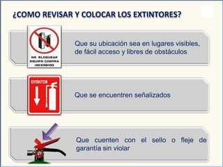 Que su ubicación sea en lugares visibles,
de fácil acceso y libres de obstáculos
¿COMO REVISAR Y COLOCAR LOS EXTINTORES?
Que se encuentren señalizados
el sello o fleje deQue cuenten con
garantía sin violar
 