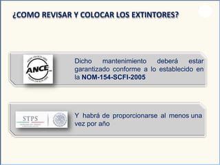 Dicho mantenimiento deberá estar
garantizado conforme a lo establecido en
la NOM-154-SCFI-2005
¿COMO REVISAR Y COLOCAR LOS EXTINTORES?
Y habrá de proporcionarse al menos una
vez por año
 