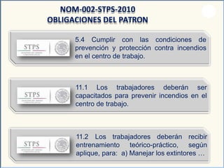 5.4 Cumplir con las condiciones de
prevención y protección contra incendios
en el centro de trabajo.
NOM-002-STPS-2010
OBLIGACIONES DEL PATRON
11.1 Los trabajadores deberán ser
capacitados para prevenir incendios en el
centro de trabajo.
11.2 Los trabajadores deberán
entrenamiento teórico-práctico,
recibir
según
aplique, para: a) Manejar los extintores …
 