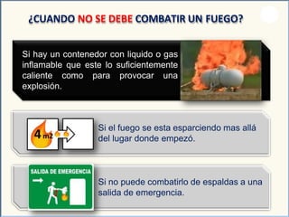 Si hay un contenedor con liquido o gas
inflamable que este lo suficientemente
caliente como para provocar una
explosión.
¿CUANDO NO SE DEBE COMBATIR UN FUEGO?
Si el fuego se esta esparciendo mas allá
del lugar donde empezó.
Si no puede combatirlo de espaldas a una
salida de emergencia.
 