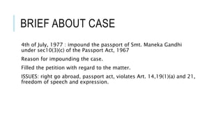 BRIEF ABOUT CASE
4th of July, 1977 : impound the passport of Smt. Maneka Gandhi
under sec10(3)(c) of the Passport Act, 1967
Reason for impounding the case.
Filled the petition with regard to the matter.
ISSUES: right go abroad, passport act, violates Art. 14,19(1)(a) and 21,
freedom of speech and expression.
 