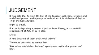 JUDGEMENT
It was held that Section 10(3)(c) of the Passport Act confers vague and
undefined power on the passport authorities, it is violative of Article
14 of the Constitution.
Right to travel.
If a law is depriving a person a person from liberty, it has to fulfil
requirement of Act. 14 & 19 also.
Effect:
A new doctrine of “post decisional theory”
The court overruled existence law.
‘Procedure established by laws’ synonymous with ‘due process of
law’.
 
