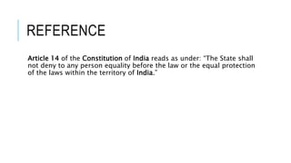 REFERENCE
Article 14 of the Constitution of India reads as under: “The State shall
not deny to any person equality before the law or the equal protection
of the laws within the territory of India.”
 