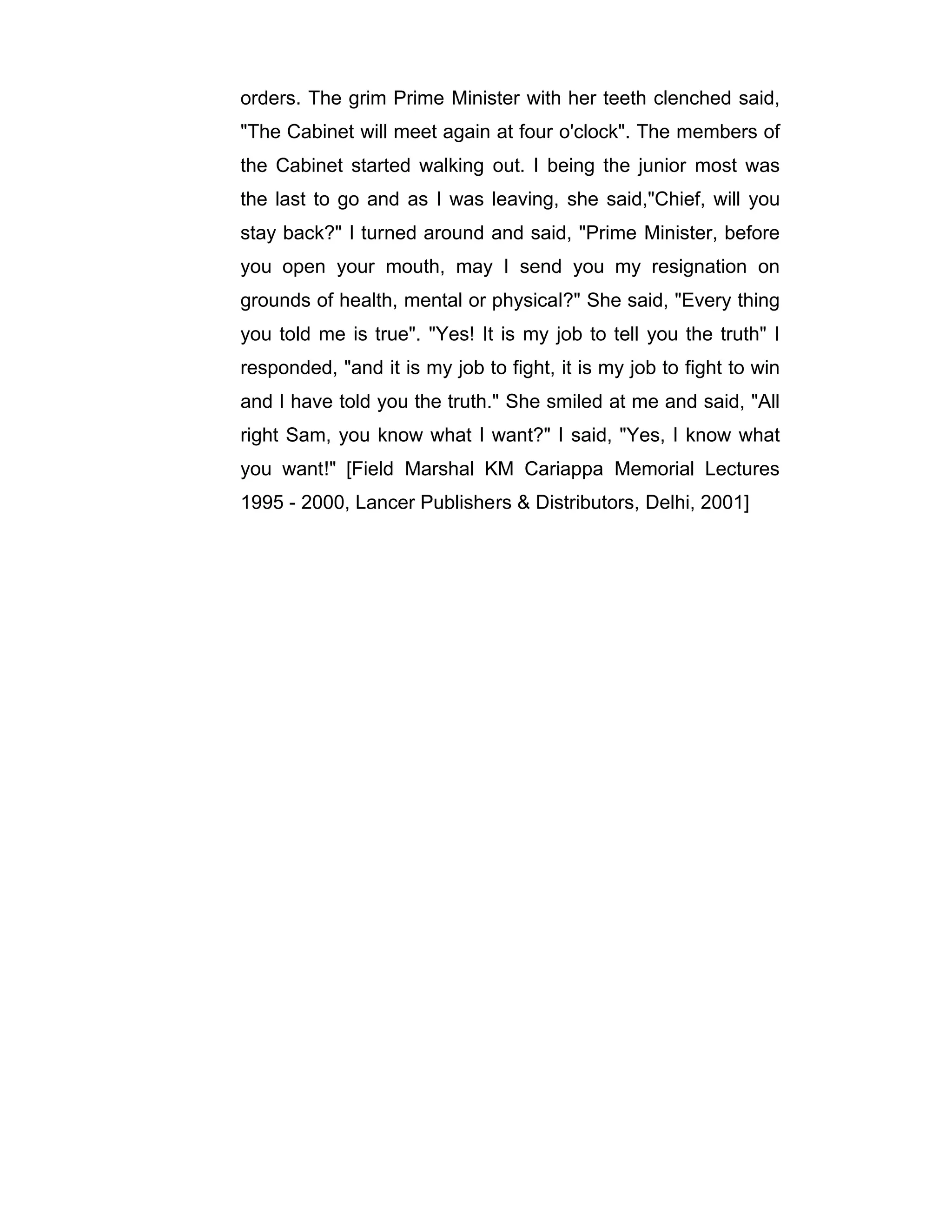 orders. The grim Prime Minister with her teeth clenched said,
"The Cabinet will meet again at four o'clock". The members of
the Cabinet started walking out. I being the junior most was
the last to go and as I was leaving, she said,"Chief, will you
stay back?" I turned around and said, "Prime Minister, before
you open your mouth, may I send you my resignation on
grounds of health, mental or physical?" She said, "Every thing
you told me is true". "Yes! It is my job to tell you the truth" I
responded, "and it is my job to fight, it is my job to fight to win
and I have told you the truth." She smiled at me and said, "All
right Sam, you know what I want?" I said, "Yes, I know what
you want!" [Field Marshal KM Cariappa Memorial Lectures
1995 - 2000, Lancer Publishers & Distributors, Delhi, 2001]
 
