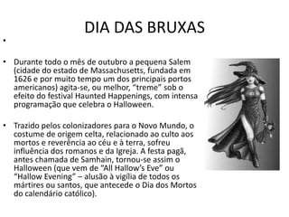 DIA DAS BRUXAS
•

• Durante todo o mês de outubro a pequena Salem
  (cidade do estado de Massachusetts, fundada em
  1626 e por muito tempo um dos principais portos
  americanos) agita-se, ou melhor, “treme” sob o
  efeito do festival Haunted Happenings, com intensa
  programação que celebra o Halloween.

• Trazido pelos colonizadores para o Novo Mundo, o
  costume de origem celta, relacionado ao culto aos
  mortos e reverência ao céu e à terra, sofreu
  influência dos romanos e da Igreja. A festa pagã,
  antes chamada de Samhain, tornou-se assim o
  Halloween (que vem de “All Hallow’s Eve” ou
  “Hallow Evening” – alusão à vigília de todos os
  mártires ou santos, que antecede o Dia dos Mortos
  do calendário católico).
 
