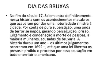 DIA DAS BRUXAS
• No fim do século 17, Salem entra definitivamente
  nessa história com os acontecimentos macabros
  que acabaram por dar uma notoriedade sinistra à
  cidade. Por conta de pura superstição, uma onda
  de terror se impôs, gerando perseguição, prisão,
  julgamento e condenação à morte de pessoas, a
  maioria mulheres, acusadas de bruxaria. A
  histeria durou um ano – os últimos julgamentos
  ocorreram em 1692 –, até que uma lei libertou os
  presos e proibiu o processo por essa acusação em
  todo o território americano.
 