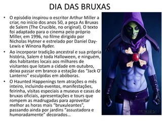 DIA DAS BRUXAS
• O episódio inspirou o escritor Arthur Miller a
  criar, no início dos anos 50, a peça As Bruxas
  de Salem (The Crucible, no original). O texto
  foi adaptado para o cinema pelo próprio
  Miller, em 1996, no filme dirigido por
  Nicholas Hytner e estrelado por Daniel Day-
  Lewis e Winona Ryder.
• Ao incorporar tradição ancestral e sua própria
  história, Salem é toda Halloween, e ninguém,
  dos habitantes locais aos milhares de
  visitantes que lotam a cidade em outubro,
  deixa passar em branco a estação das “Jack O’
  Lanterns” esculpidas em abóboras.
• O Haunted Happenings tem atrações o mês
  inteiro, incluindo eventos, manifestações,
  feirinha, visitas especiais a museus e casas de
  bruxas oficiais, apresentações e tours que
  rompem as madrugadas para aproveitar
  melhor as horas mais “bruxuleantes”,
  passando ainda por jardins “assustadora e
  humoradamente” decorados…
 