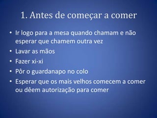 1. Antes de começar a comer
• Ir logo para a mesa quando chamam e não
  esperar que chamem outra vez
• Fazer xixi
• Lavar as mãos
• Pôr o guardanapo no colo
• Esperar que os mais velhos comecem a comer
  ou dêem autorização para comer
 