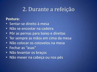 2. Durante a refeição
Postura:
• Sentar-se direito à mesa
• Não se encostar na cadeira
• Pôr as pernas para baixo e direitas
• Ter sempre as mãos em cima da mesa
• Não colocar os cotovelos na mesa
• Fechar as “asas”
• Não levantar os braços
• Não mexer na cabeça ou nos pés
 