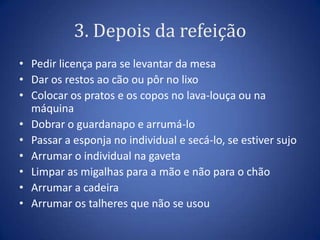3. Depois da refeição
• Pedir licença para se levantar da mesa
• Dar os restos ao cão ou pôr no lixo
• Colocar os pratos e os copos no lava-louça ou na
  máquina
• Dobrar o guardanapo e arrumá-lo
• Passar a esponja no individual e secá-lo, se estiver sujo
• Arrumar o individual na gaveta
• Limpar as migalhas para a mão e não para o chão
• Arrumar a cadeira
• Arrumar os talheres que não se usou
 